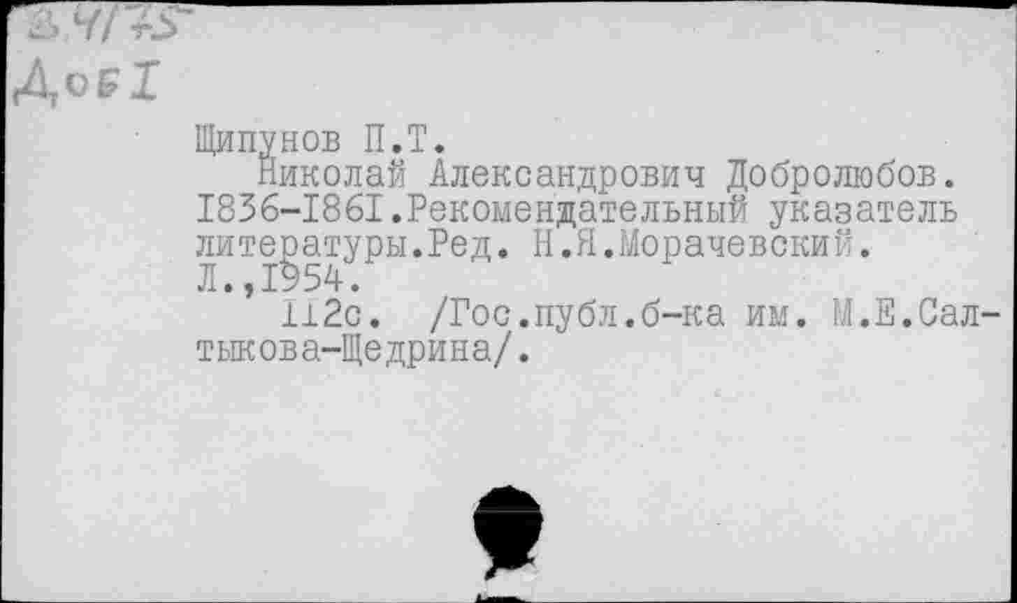 ﻿о₽1
Щипунов П.Т.
Николай Александрович Добролюбов. 1836-1861.Рекомендательный указатель литературы.Ред. Н.Я.Морачевский.
Л.,1954.
112с. /Гос.публ.б-ка им. М.Е.Салтыкова-Щедрина/.